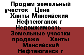 Продам земельный участок › Цена ­ 350 000 - Ханты-Мансийский, Нефтеюганск г. Недвижимость » Земельные участки продажа   . Ханты-Мансийский,Нефтеюганск г.